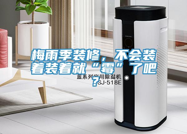 梅雨季装修，不会装着装着就“霉”了吧？