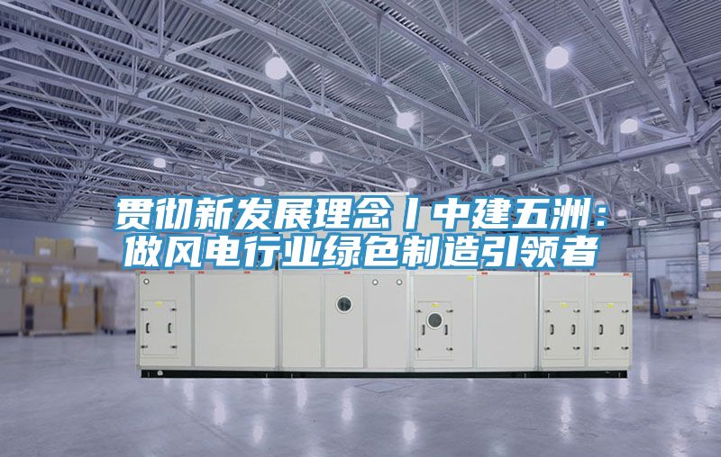 贯彻新发展理念丨中建五洲：做风电行业绿色制造引领者